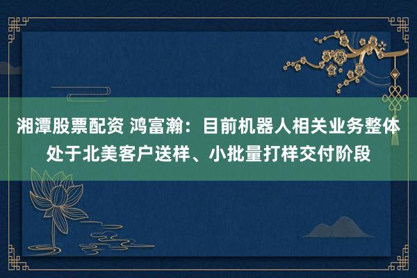 湘潭股票配资 鸿富瀚：目前机器人相关业务整体处于北美客户送样、小批量打样交付阶段